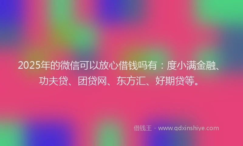 2025年的微信可以放心借钱吗有：度小满金融、功夫贷、团贷网、东方汇、好期贷等。