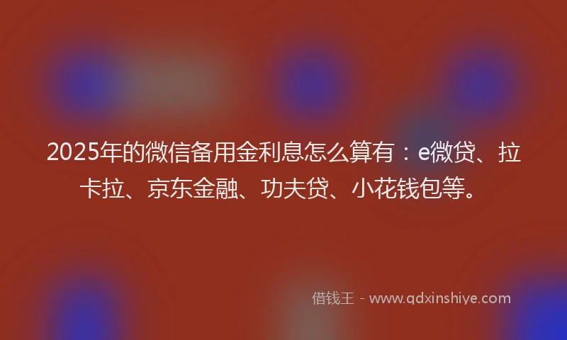 2025年的微信备用金利息怎么算有：e微贷、拉卡拉、京东金融、功夫贷、小花钱包等。
