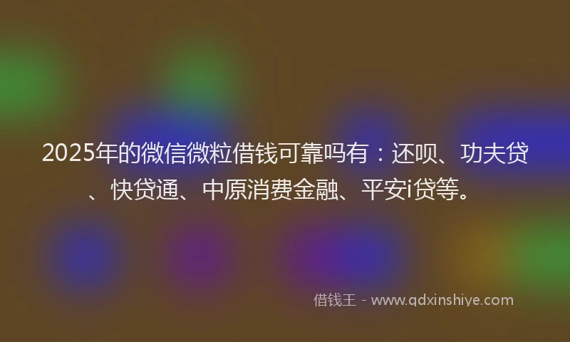 2025年的微信微粒借钱可靠吗有：还呗、功夫贷、快贷通、中原消费金融、平安i贷等。