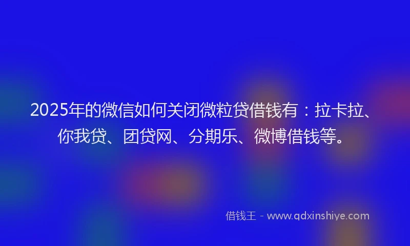 2025年的微信如何关闭微粒贷借钱有：拉卡拉、你我贷、团贷网、分期乐、微博借钱等。