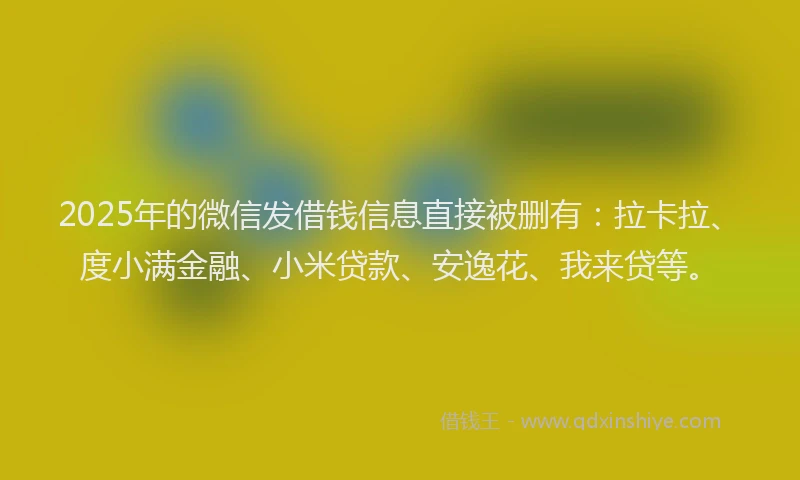 2025年的微信发借钱信息直接被删有：拉卡拉、度小满金融、小米贷款、安逸花、我来贷等。