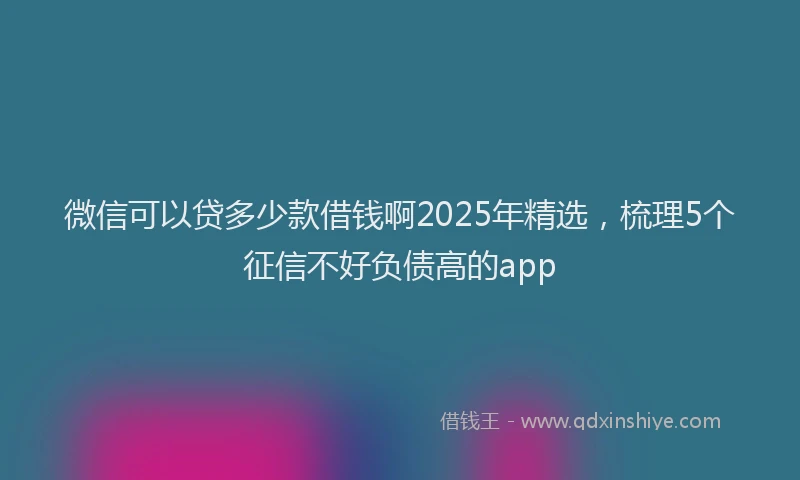 微信可以贷多少款借钱啊2025年精选，梳理5个征信不好负债高的app