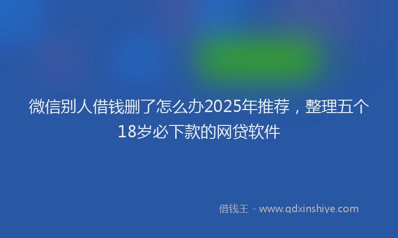 微信别人借钱删了怎么办2025年推荐，整理五个18岁必下款的网贷软件