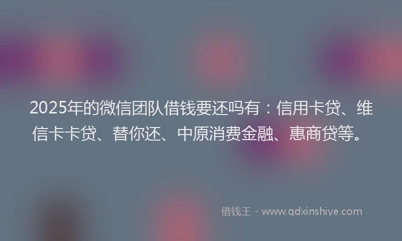 2025年的微信团队借钱要还吗有：信用卡贷、维信卡卡贷、替你还、中原消费金融、惠商贷等。