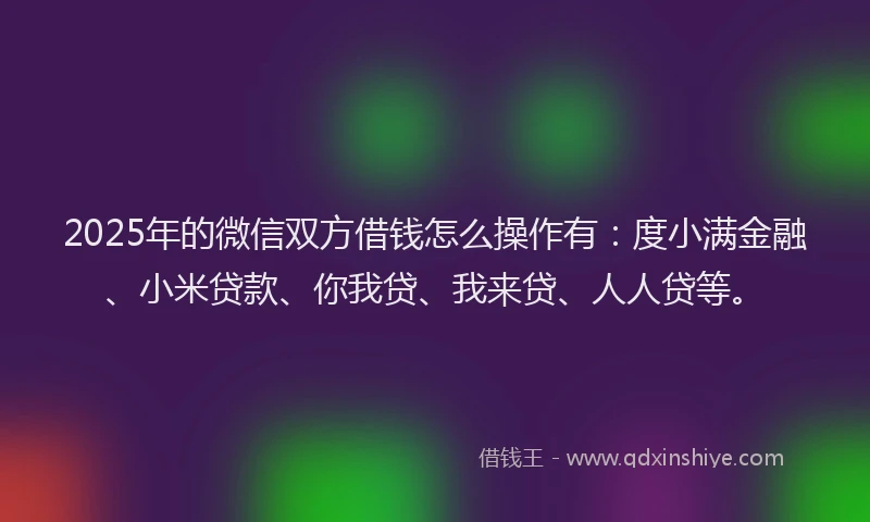 2025年的微信双方借钱怎么操作有：度小满金融、小米贷款、你我贷、我来贷、人人贷等。