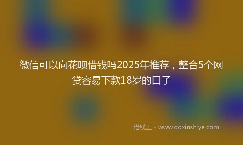 微信可以向花呗借钱吗2025年推荐，整合5个网贷容易下款18岁的口子