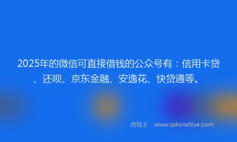 2025年的微信可直接借钱的公众号有：信用卡贷、还呗、京东金融、安逸花、快贷通等。