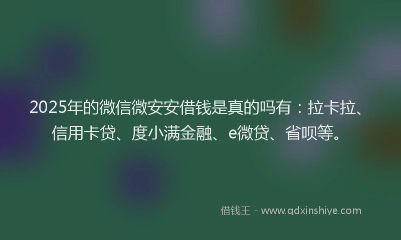 2025年的微信微安安借钱是真的吗有：拉卡拉、信用卡贷、度小满金融、e微贷、省呗等。