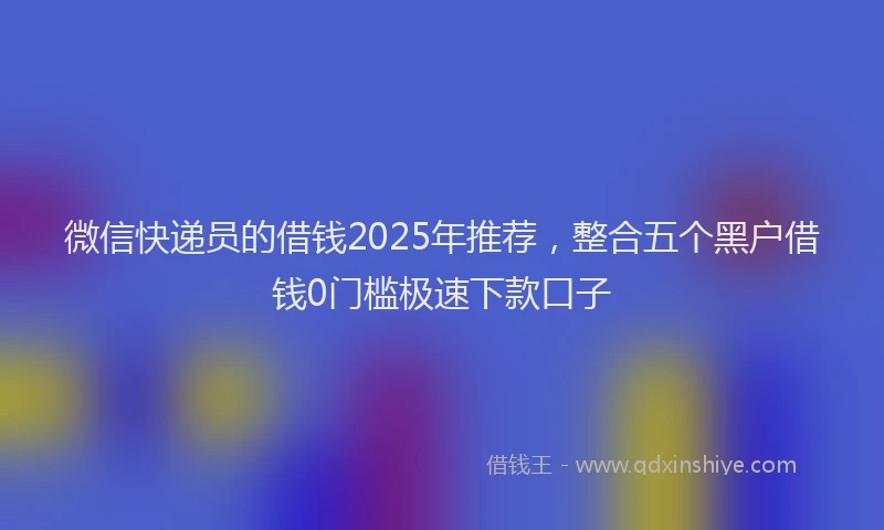 微信快递员的借钱2025年推荐，整合五个黑户借钱0门槛极速下款口子