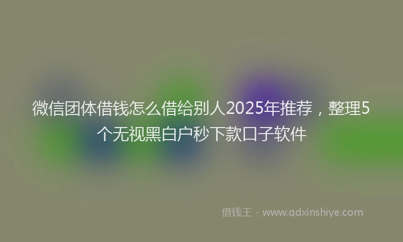 微信团体借钱怎么借给别人2025年推荐，整理5个无视黑白户秒下款口子软件