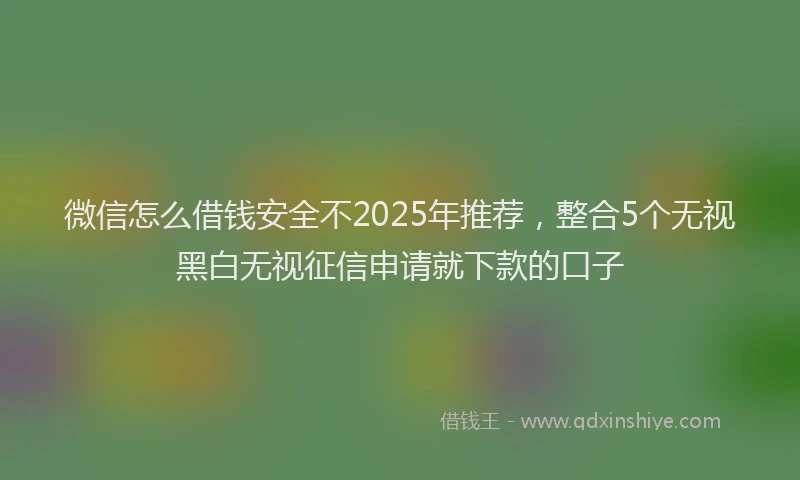 微信怎么借钱安全不2025年推荐，整合5个无视黑白无视征信申请就下款的口子