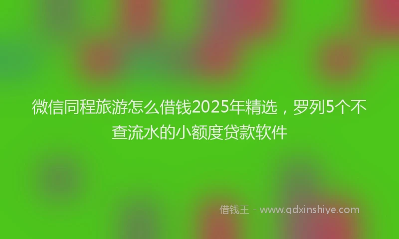 微信同程旅游怎么借钱2025年精选，罗列5个不查流水的小额度贷款软件