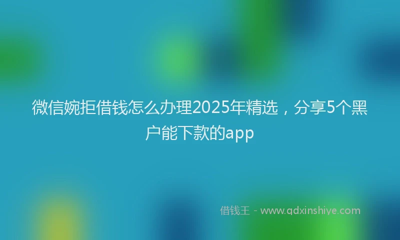 微信婉拒借钱怎么办理2025年精选，分享5个黑户能下款的app