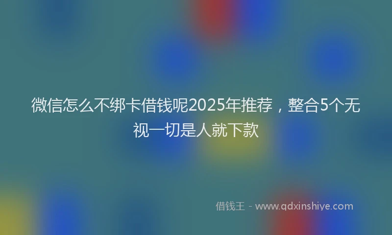 微信怎么不绑卡借钱呢2025年推荐，整合5个无视一切是人就下款