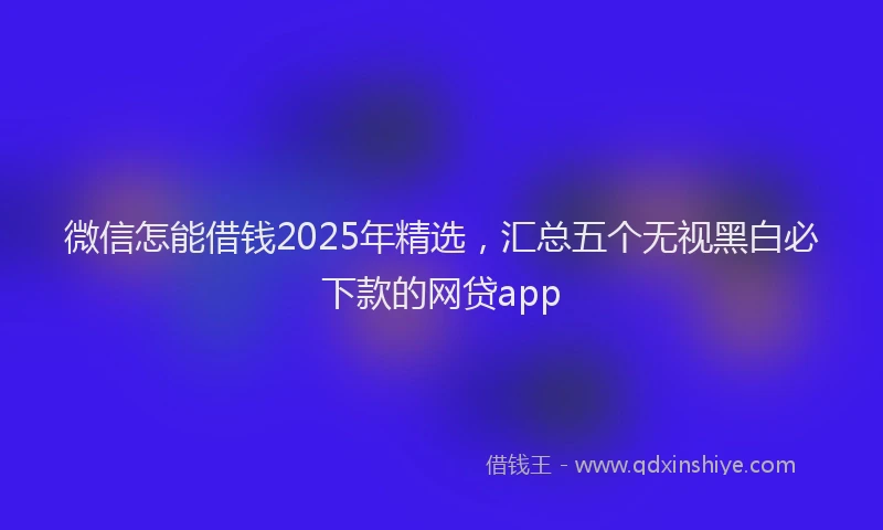 微信怎能借钱2025年精选，汇总五个无视黑白必下款的网贷app