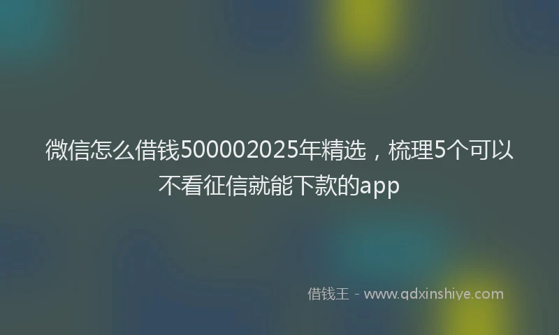 微信怎么借钱500002025年精选，梳理5个可以不看征信就能下款的app