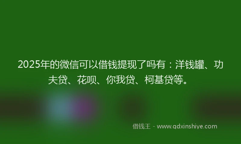 2025年的微信可以借钱提现了吗有：洋钱罐、功夫贷、花呗、你我贷、柯基贷等。