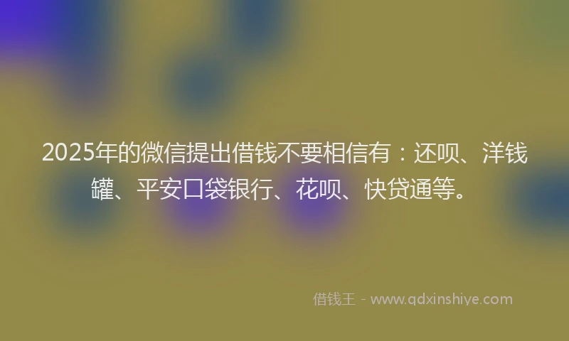 2025年的微信提出借钱不要相信有：还呗、洋钱罐、平安口袋银行、花呗、快贷通等。