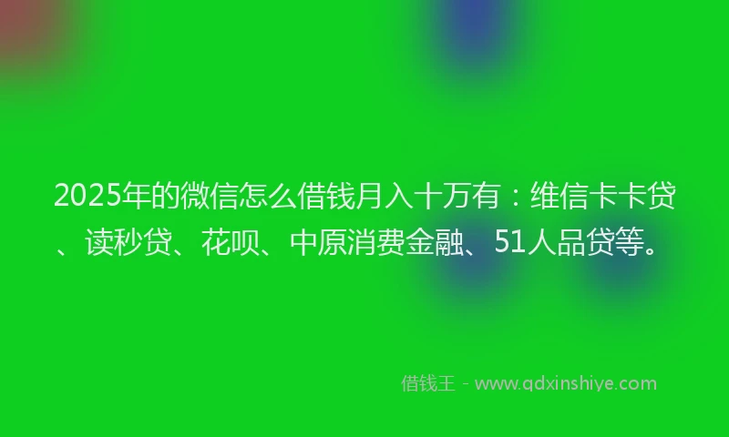2025年的微信怎么借钱月入十万有：维信卡卡贷、读秒贷、花呗、中原消费金融、51人品贷等。