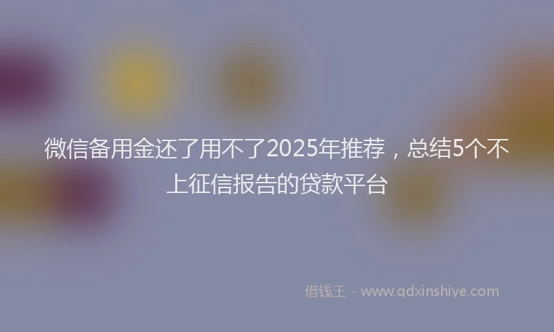 微信备用金还了用不了2025年推荐，总结5个不上征信报告的贷款平台