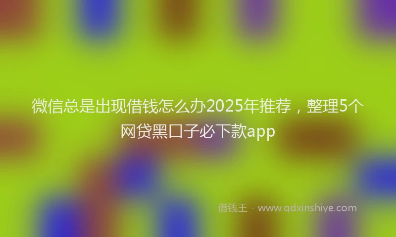 微信总是出现借钱怎么办2025年推荐，整理5个网贷黑口子必下款app
