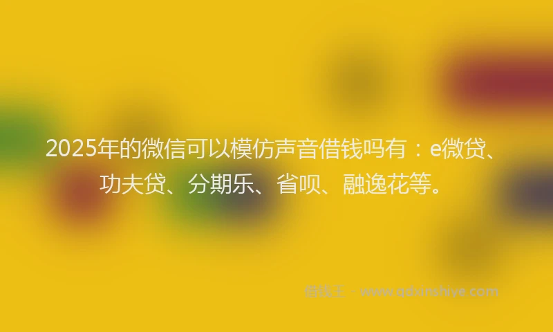 2025年的微信可以模仿声音借钱吗有：e微贷、功夫贷、分期乐、省呗、融逸花等。