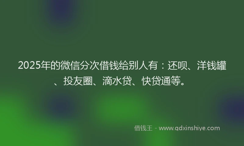 2025年的微信分次借钱给别人有：还呗、洋钱罐、投友圈、滴水贷、快贷通等。