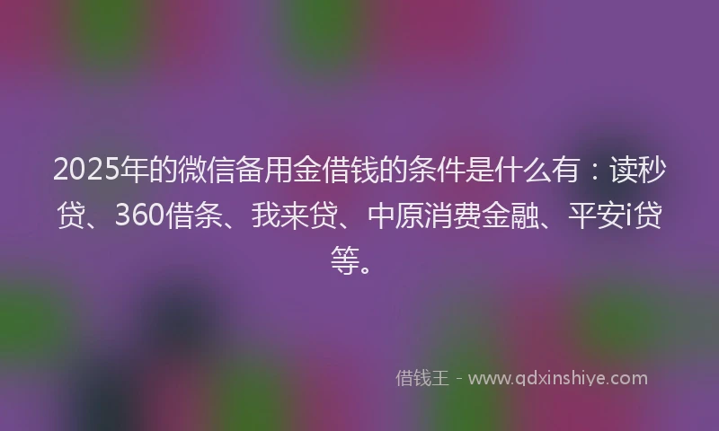 2025年的微信备用金借钱的条件是什么有：读秒贷、360借条、我来贷、中原消费金融、平安i贷等。