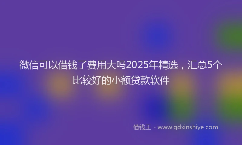微信可以借钱了费用大吗2025年精选，汇总5个比较好的小额贷款软件