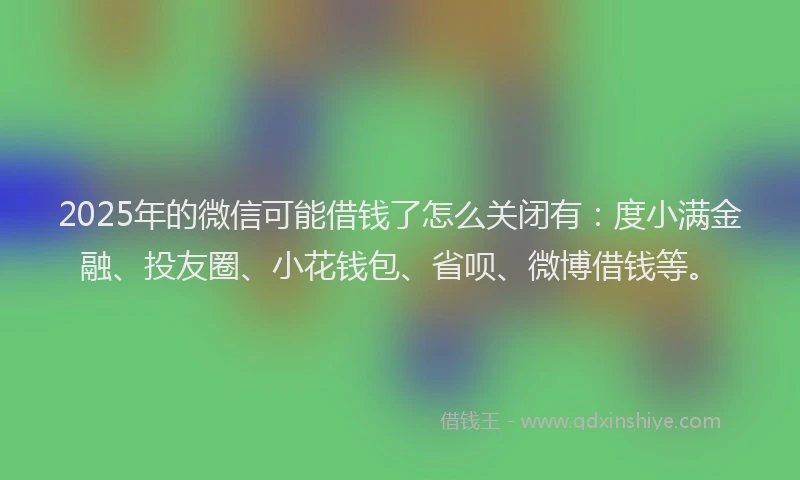 2025年的微信可能借钱了怎么关闭有：度小满金融、投友圈、小花钱包、省呗、微博借钱等。
