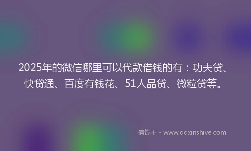 2025年的微信哪里可以代款借钱的有：功夫贷、快贷通、百度有钱花、51人品贷、微粒贷等。