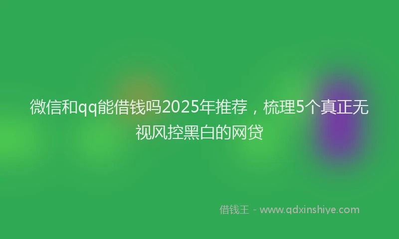 微信和qq能借钱吗2025年推荐，梳理5个真正无视风控黑白的网贷