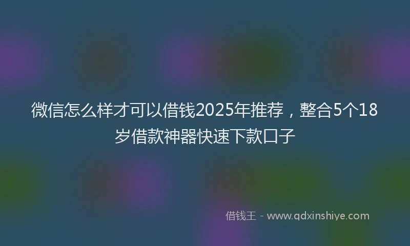 微信怎么样才可以借钱2025年推荐，整合5个18岁借款神器快速下款口子