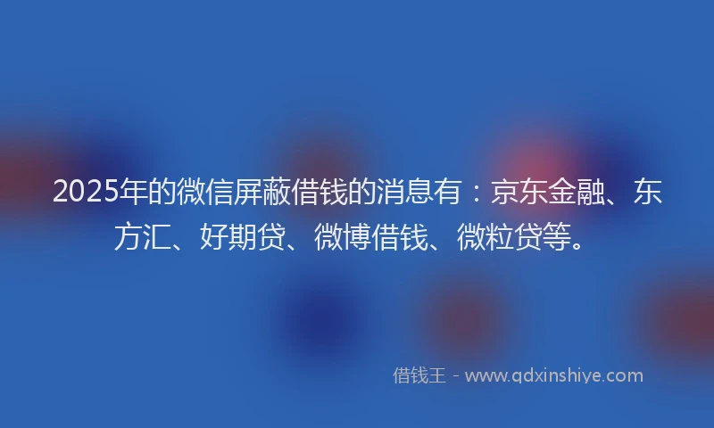 2025年的微信屏蔽借钱的消息有：京东金融、东方汇、好期贷、微博借钱、微粒贷等。