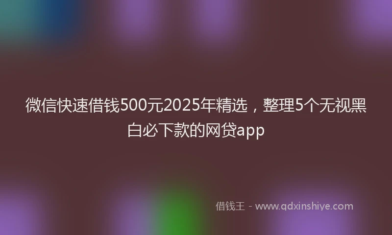 微信快速借钱500元2025年精选，整理5个无视黑白必下款的网贷app