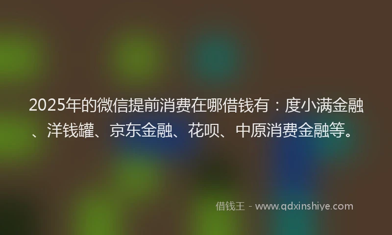 2025年的微信提前消费在哪借钱有：度小满金融、洋钱罐、京东金融、花呗、中原消费金融等。