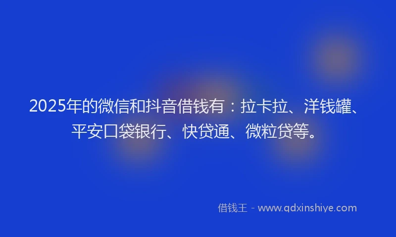 2025年的微信和抖音借钱有：拉卡拉、洋钱罐、平安口袋银行、快贷通、微粒贷等。