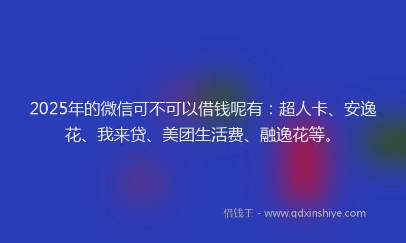 2025年的微信可不可以借钱呢有：超人卡、安逸花、我来贷、美团生活费、融逸花等。