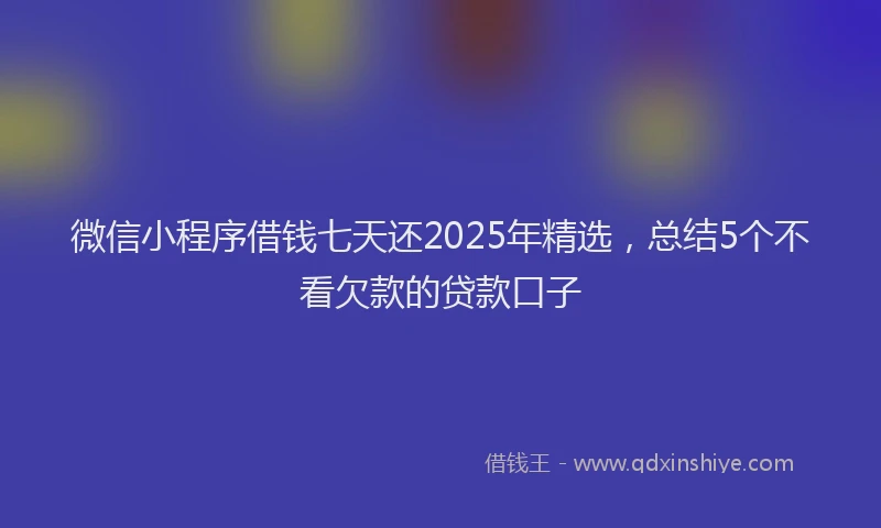 微信小程序借钱七天还2025年精选，总结5个不看欠款的贷款口子