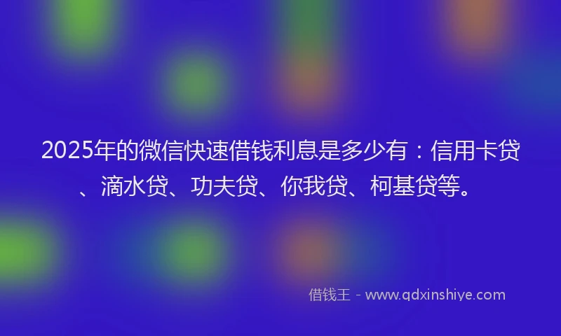 2025年的微信快速借钱利息是多少有：信用卡贷、滴水贷、功夫贷、你我贷、柯基贷等。