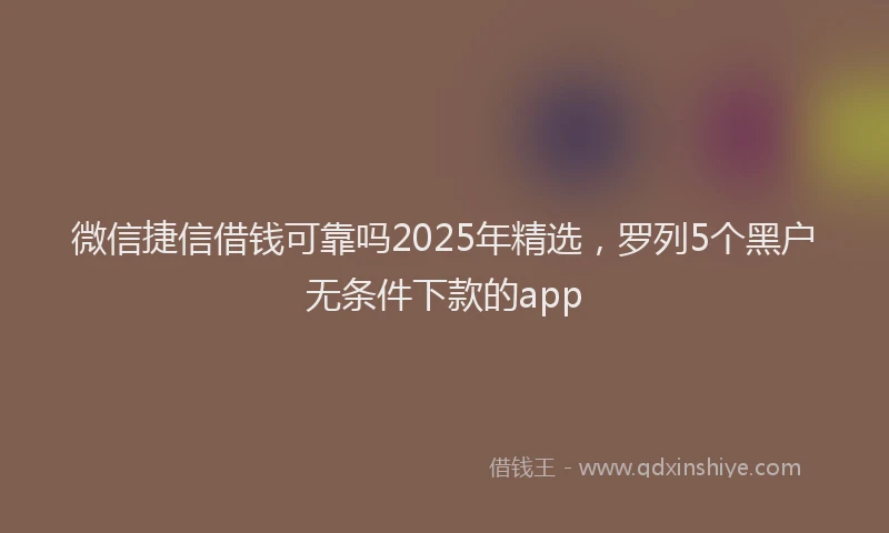 微信捷信借钱可靠吗2025年精选，罗列5个黑户无条件下款的app