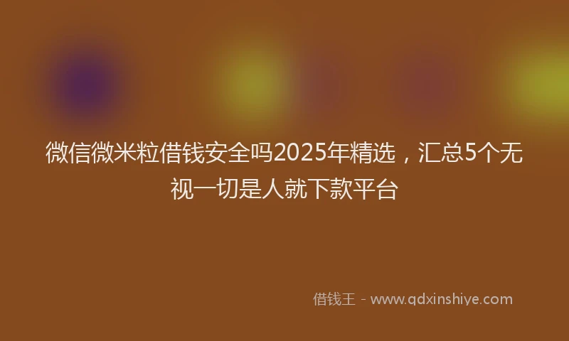 微信微米粒借钱安全吗2025年精选，汇总5个无视一切是人就下款平台