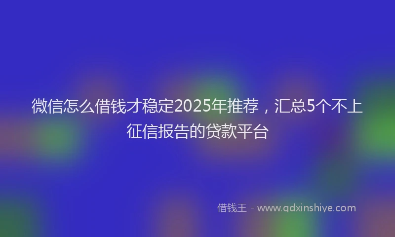 微信怎么借钱才稳定2025年推荐，汇总5个不上征信报告的贷款平台