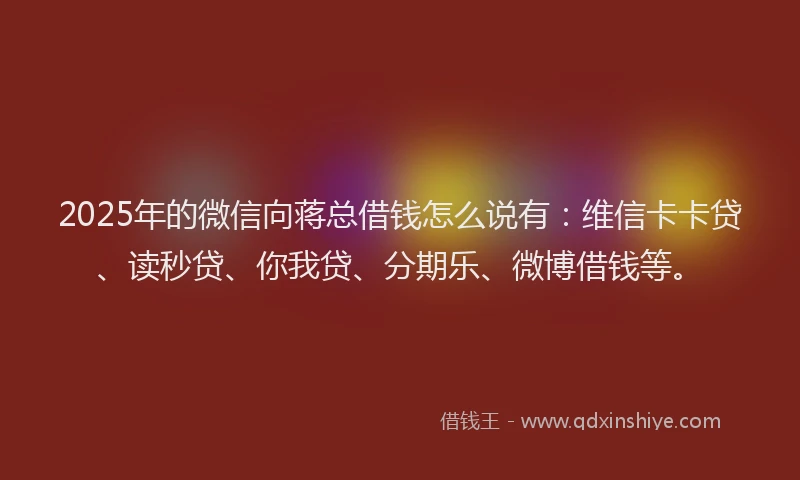2025年的微信向蒋总借钱怎么说有：维信卡卡贷、读秒贷、你我贷、分期乐、微博借钱等。