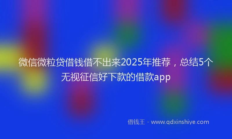 微信微粒贷借钱借不出来2025年推荐，总结5个无视征信好下款的借款app