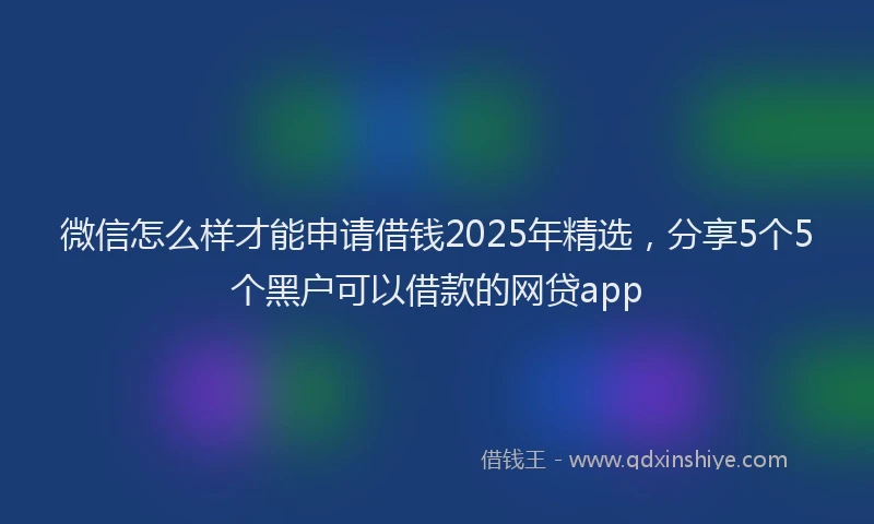 微信怎么样才能申请借钱2025年精选，分享5个5个黑户可以借款的网贷app