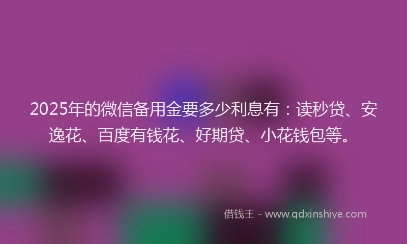 2025年的微信备用金要多少利息有：读秒贷、安逸花、百度有钱花、好期贷、小花钱包等。