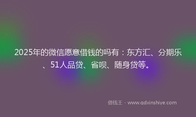 2025年的微信愿意借钱的吗有：东方汇、分期乐、51人品贷、省呗、随身贷等。