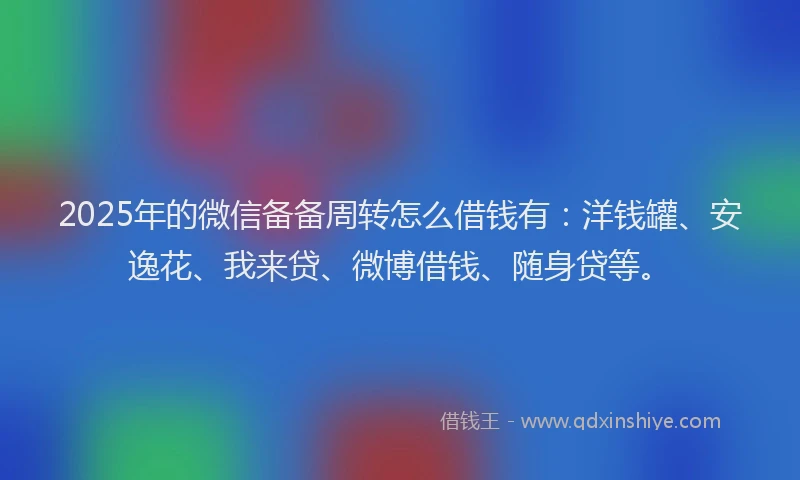 2025年的微信备备周转怎么借钱有：洋钱罐、安逸花、我来贷、微博借钱、随身贷等。