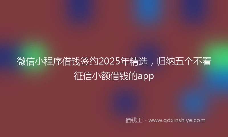 微信小程序借钱签约2025年精选，归纳五个不看征信小额借钱的app